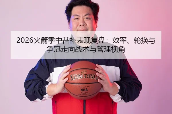 2026火箭季中替补表现复盘：效率、轮换与争冠走向战术与管理视角