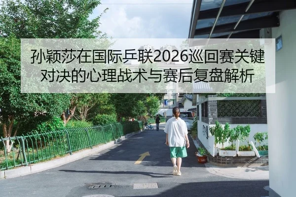 孙颖莎在国际乒联2026巡回赛关键对决的心理战术与赛后复盘解析